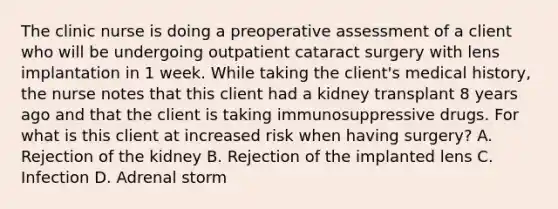 The clinic nurse is doing a preoperative assessment of a client who will be undergoing outpatient cataract surgery with lens implantation in 1 week. While taking the client's medical history, the nurse notes that this client had a kidney transplant 8 years ago and that the client is taking immunosuppressive drugs. For what is this client at increased risk when having surgery? A. Rejection of the kidney B. Rejection of the implanted lens C. Infection D. Adrenal storm