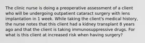 The clinic nurse is doing a preoperative assessment of a client who will be undergoing outpatient cataract surgery with lens implantation in 1 week. While taking the client's medical history, the nurse notes that this client had a kidney transplant 8 years ago and that the client is taking immunosuppressive drugs. For what is this client at increased risk when having surgery?