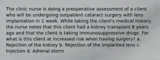 The clinic nurse is doing a preoperative assessment of a client who will be undergoing outpatient cataract surgery with lens implantation in 1 week. While taking the client's medical history, the nurse notes that this client had a kidney transplant 8 years ago and that the client is taking immunosuppressive drugs. For what is this client at increased risk when having surgery? a. Rejection of the kidney b. Rejection of the implanted lens c. Injection d. Adrenal storm