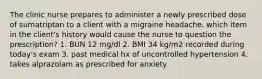 The clinic nurse prepares to administer a newly prescribed dose of sumatriptan to a client with a migraine headache. which item in the client's history would cause the nurse to question the prescription? 1. BUN 12 mg/dl 2. BMI 34 kg/m2 recorded during today's exam 3. past medical hx of uncontrolled hypertension 4. takes alprazolam as prescribed for anxiety