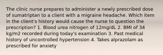 The clinic nurse prepares to administer a newly prescribed dose of sumatriptan to a client with a migraine headache. Which item in the client's history would cause the nurse to question the prescription? 1. Blood urea nitrogen of 12mg/dL 2. BMI of 34 kg/m2 recorded during today's examination 3. Past medical history of uncontrolled hypertension 4. Takes alprazolam as prescribed for anxiety