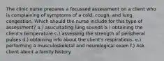 The clinic nurse prepares a focussed assessment on a client who is complaining of symptoms of a cold, cough, and lung congestion. Which should the nurse include for this type of assessment? a.) asucultating lung sounds b.) obtaining the client's temperature c.) assessing the strength of peripheral pulses d.) obtaining info about the client's respirations. e.) performing a musculoskeletal and neurological exam f.) Ask client about a family history.