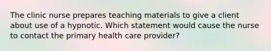 The clinic nurse prepares teaching materials to give a client about use of a hypnotic. Which statement would cause the nurse to contact the primary health care provider?