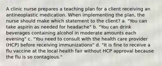 A clinic nurse prepares a teaching plan for a client receiving an antineoplastic medication. When implementing the plan, the nurse should make which statement to the client? a. "You can take aspirin as needed for headache" b. "You can drink beverages containing alcohol in moderate amounts each evening" c. "You need to consult with the health care provider (HCP) before receiving immunizations" d. "It is fine to receive a flu vaccine at the local health fair without HCP approval because the flu is so contagious."