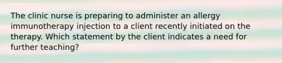 The clinic nurse is preparing to administer an allergy immunotherapy injection to a client recently initiated on the therapy. Which statement by the client indicates a need for further teaching?