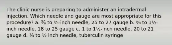 The clinic nurse is preparing to administer an intradermal injection. Which needle and gauge are most appropriate for this procedure? a. ¾ to ⅝-inch needle, 25 to 27 gauge b. ⅝ to 1½-inch needle, 18 to 25 gauge c. 1 to 1½-inch needle, 20 to 21 gauge d. ¼ to ½ inch needle, tuberculin syringe