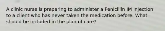 A clinic nurse is preparing to administer a Penicillin IM injection to a client who has never taken the medication before. What should be included in the plan of care?