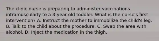 The clinic nurse is preparing to administer vaccinations intramuscularly to a 3-year-old toddler. What is the nurse's first intervention? A. Instruct the mother to immobilize the child's leg. B. Talk to the child about the procedure. C. Swab the area with alcohol. D. Inject the medication in the thigh.