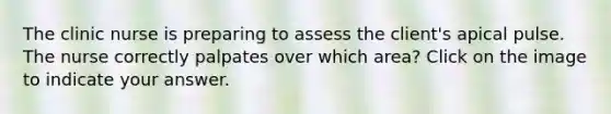 The clinic nurse is preparing to assess the client's apical pulse. The nurse correctly palpates over which area? Click on the image to indicate your answer.