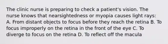 The clinic nurse is preparing to check a patient's vision. The nurse knows that nearsightedness or myopia causes light rays: A. From distant objects to focus before they reach the retina B. To focus improperly on the retina in the front of the eye C. To diverge to focus on the retina D. To reflect off the macula