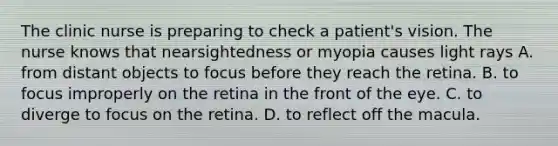 The clinic nurse is preparing to check a patient's vision. The nurse knows that nearsightedness or myopia causes light rays A. from distant objects to focus before they reach the retina. B. to focus improperly on the retina in the front of the eye. C. to diverge to focus on the retina. D. to reflect off the macula.