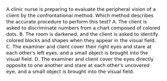 A clinic nurse is preparing to evaluate the peripheral vision of a client by the confrontational method. Which method describes the accurate procedure to perform this test? A. The client is asked to discriminate numbers from a chart composed of colored dots. B. The room is darkened, and the client is asked to identify colored blocks and shapes when they appear in the visual field. C. The examiner and client cover their right eyes and stare at each other's left eyes, and a small object is brought into the visual field. D. The examiner and client cover the eyes directly opposite to one another and stare at each other's uncovered eye, and a small object is brought into the visual field.