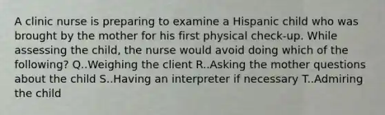 A clinic nurse is preparing to examine a Hispanic child who was brought by the mother for his first physical check-up. While assessing the child, the nurse would avoid doing which of the following? Q..Weighing the client R..Asking the mother questions about the child S..Having an interpreter if necessary T..Admiring the child