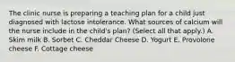 The clinic nurse is preparing a teaching plan for a child just diagnosed with lactose intolerance. What sources of calcium will the nurse include in the child's plan? (Select all that apply.) A. Skim milk B. Sorbet C. Cheddar Cheese D. Yogurt E. Provolone cheese F. Cottage cheese