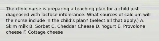 The clinic nurse is preparing a teaching plan for a child just diagnosed with lactose intolerance. What sources of calcium will the nurse include in the child's plan? (Select all that apply.) A. Skim milk B. Sorbet C. Cheddar Cheese D. Yogurt E. Provolone cheese F. Cottage cheese