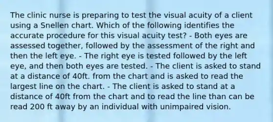 The clinic nurse is preparing to test the visual acuity of a client using a Snellen chart. Which of the following identifies the accurate procedure for this visual acuity test? - Both eyes are assessed together, followed by the assessment of the right and then the left eye. - The right eye is tested followed by the left eye, and then both eyes are tested. - The client is asked to stand at a distance of 40ft. from the chart and is asked to read the largest line on the chart. - The client is asked to stand at a distance of 40ft from the chart and to read the line than can be read 200 ft away by an individual with unimpaired vision.