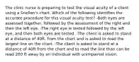 The clinic nurse is preparing to test the visual acuity of a client using a Snellen's chart. Which of the following identifies the accurate procedure for this visual acuity test? -Both eyes are assessed together, followed by the assessment of the right and then the left eye. -The right eye is tested followed by the left eye, and then both eyes are tested. -The client is asked to stand at a distance of 40ft. from the chart and is asked to read the largest line on the chart. -The client is asked to stand at a distance of 40ft from the chart and to read the line than can be read 200 ft away by an individual with unimpaired vision.