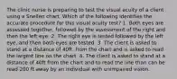 The clinic nurse is preparing to test the visual acuity of a client using a Snellen chart. Which of the following identifies the accurate procedure for this visual acuity test? 1. Both eyes are assessed together, followed by the assessment of the right and then the left eye. 2. The right eye is tested followed by the left eye, and then both eyes are tested. 3. The client is asked to stand at a distance of 40ft. from the chart and is asked to read the largest line on the chart. 4. The client is asked to stand at a distance of 40ft from the chart and to read the line than can be read 200 ft away by an individual with unimpaired vision.