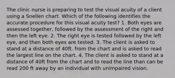 The clinic nurse is preparing to test the visual acuity of a client using a Snellen chart. Which of the following identifies the accurate procedure for this visual acuity test? 1. Both eyes are assessed together, followed by the assessment of the right and then the left eye. 2. The right eye is tested followed by the left eye, and then both eyes are tested. 3. The client is asked to stand at a distance of 40ft. from the chart and is asked to read the largest line on the chart. 4. The client is asked to stand at a distance of 40ft from the chart and to read the line than can be read 200 ft away by an individual with unimpaired vision.