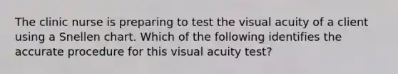 The clinic nurse is preparing to test the visual acuity of a client using a Snellen chart. Which of the following identifies the accurate procedure for this visual acuity test?