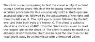 The clinic nurse is preparing to test the visual acuity of a client using a Snellen chart. Which of the following identifies the accurate procedure for this visual acuity test? A. Both eyes are assessed together, followed by the assessment of the right and then the left eye. B. The right eye is tested followed by the left eye, and then both eyes are tested. C. The client is asked to stand at a distance of 40ft. from the chart and is asked to read the largest line on the chart. D. The client is asked to stand at a distance of 40ft from the chart and to read the line than can be read 200 ft away by an individual with unimpaired vision.