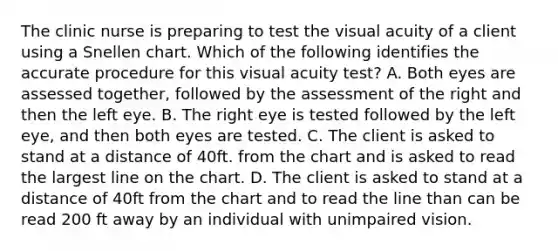 The clinic nurse is preparing to test the visual acuity of a client using a Snellen chart. Which of the following identifies the accurate procedure for this visual acuity test? A. Both eyes are assessed together, followed by the assessment of the right and then the left eye. B. The right eye is tested followed by the left eye, and then both eyes are tested. C. The client is asked to stand at a distance of 40ft. from the chart and is asked to read the largest line on the chart. D. The client is asked to stand at a distance of 40ft from the chart and to read the line than can be read 200 ft away by an individual with unimpaired vision.