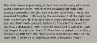 The clinic nurse is preparing to test the visual acuity of a client using a Snellen chart. Which of the following identifies the accurate procedure for this visual acuity test? A:Both eyes are assessed together, followed by the assessment of the right and then the left eye. B: The right eye is tested followed by the left eye, and then both eyes are tested. C: The client is asked to stand at a distance of 40ft. from the chart and is asked to read the largest line on the chart. D: The client is asked to stand at a distance of 40ft from the chart and to read the line than can be read 200 ft away by an individual with unimpaired vision.