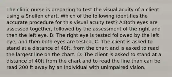 The clinic nurse is preparing to test the visual acuity of a client using a Snellen chart. Which of the following identifies the accurate procedure for this visual acuity test? A:Both eyes are assessed together, followed by the assessment of the right and then the left eye. B: The right eye is tested followed by the left eye, and then both eyes are tested. C: The client is asked to stand at a distance of 40ft. from the chart and is asked to read the largest line on the chart. D: The client is asked to stand at a distance of 40ft from the chart and to read the line than can be read 200 ft away by an individual with unimpaired vision.