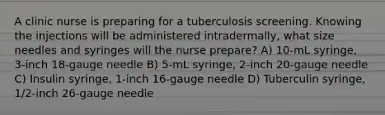 A clinic nurse is preparing for a tuberculosis screening. Knowing the injections will be administered intradermally, what size needles and syringes will the nurse prepare? A) 10-mL syringe, 3-inch 18-gauge needle B) 5-mL syringe, 2-inch 20-gauge needle C) Insulin syringe, 1-inch 16-gauge needle D) Tuberculin syringe, 1/2-inch 26-gauge needle