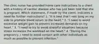 The clinic nurse has provided home care instructions to a client with a history of cardiac disease who has just been told that she is pregnant. Which statement, if made by the client, indicates a need for further instructions? 1. "It is best that I rest lying on my side to promote blood return to the heart." 2. "I need to avoid excessive weight gain to prevent increased demands on my heart." 3. "I need to try to avoid stressful situations because stress increases the workload on the heart." 4. "During the pregnancy, I need to avoid contact with other individuals as much as possible to prevent infection."