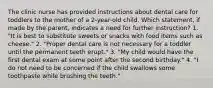 The clinic nurse has provided instructions about dental care for toddlers to the mother of a 2-year-old child. Which statement, if made by the parent, indicates a need for further instruction? 1. "It is best to substitute sweets or snacks with food items such as cheese." 2. "Proper dental care is not necessary for a toddler until the permanent teeth erupt." 3. "My child would have the first dental exam at some point after the second birthday." 4. "I do not need to be concerned if the child swallows some toothpaste while brushing the teeth."