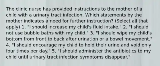 The clinic nurse has provided instructions to the mother of a child with a urinary tract infection. Which statements by the mother indicates a need for further instruction? (Select all that apply) 1. "I should increase my child's fluid intake." 2. "I should not use bubble baths with my child." 3. "I should wipe my child's bottom from front to back after urination or a bowel movement." 4. "I should encourage my child to hold their urine and void only four times per day." 5. "I should administer the antibiotics to my child until urinary tract infection symptoms disappear."