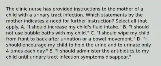 The clinic nurse has provided instructions to the mother of a child with a urinary tract infection. Which statements by the mother indicates a need for further instruction? Select all that apply. A. "I should increase my child's fluid intake." B. "I should not use bubble baths with my child." C. "I should wipe my child from front to back after urination or a bowel movement." D. "I should encourage my child to hold the urine and to urinate only 4 times each day." E. "I should administer the antibiotics to my child until urinary tract infection symptoms disappear."