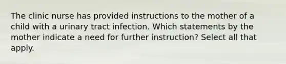 The clinic nurse has provided instructions to the mother of a child with a urinary tract infection. Which statements by the mother indicate a need for further instruction? Select all that apply.