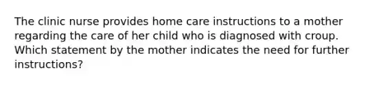 The clinic nurse provides home care instructions to a mother regarding the care of her child who is diagnosed with croup. Which statement by the mother indicates the need for further instructions?