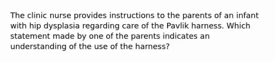 The clinic nurse provides instructions to the parents of an infant with hip dysplasia regarding care of the Pavlik harness. Which statement made by one of the parents indicates an understanding of the use of the harness?