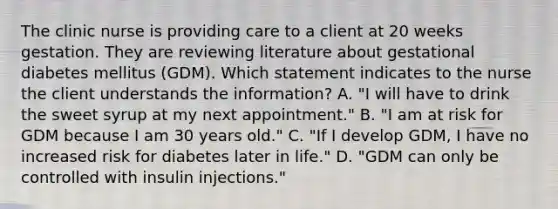 The clinic nurse is providing care to a client at 20 weeks gestation. They are reviewing literature about gestational diabetes mellitus (GDM). Which statement indicates to the nurse the client understands the information? A. "I will have to drink the sweet syrup at my next appointment." B. "I am at risk for GDM because I am 30 years old." C. "If I develop GDM, I have no increased risk for diabetes later in life." D. "GDM can only be controlled with insulin injections."