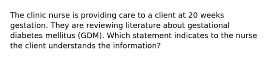 The clinic nurse is providing care to a client at 20 weeks gestation. They are reviewing literature about gestational diabetes mellitus (GDM). Which statement indicates to the nurse the client understands the information?