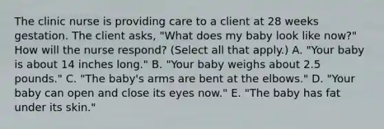 The clinic nurse is providing care to a client at 28 weeks gestation. The client asks, "What does my baby look like now?" How will the nurse respond? (Select all that apply.) A. "Your baby is about 14 inches long." B. "Your baby weighs about 2.5 pounds." C. "The baby's arms are bent at the elbows." D. "Your baby can open and close its eyes now." E. "The baby has fat under its skin."