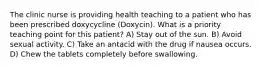 The clinic nurse is providing health teaching to a patient who has been prescribed doxycycline (Doxycin). What is a priority teaching point for this patient? A) Stay out of the sun. B) Avoid sexual activity. C) Take an antacid with the drug if nausea occurs. D) Chew the tablets completely before swallowing.