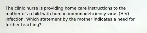 The clinic nurse is providing home care instructions to the mother of a child with human immunodeficiency virus (HIV) infection. Which statement by the mother indicates a need for further teaching?