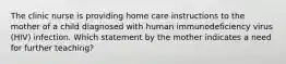 The clinic nurse is providing home care instructions to the mother of a child diagnosed with human immunodeficiency virus (HIV) infection. Which statement by the mother indicates a need for further teaching?