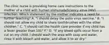 The clinic nurse is providing home care instructions to the mother of a child with human immunodeficiency virus (HIV) infection. Which statement by the mother indicates a need for further teaching? A. "I should delay the polio virus vaccine." B. "I should not allow my child to share toothbrushes with the other children." C. "I should call the health care provider if my child has a fever greater than 101° F." D. "If any blood spills occur from a cut on my child, I should wash the area with soap and water, rinse it with bleach and water, and allow it to air dry."