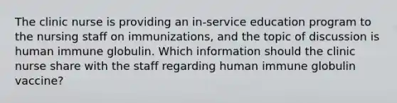 The clinic nurse is providing an in-service education program to the nursing staff on immunizations, and the topic of discussion is human immune globulin. Which information should the clinic nurse share with the staff regarding human immune globulin vaccine?