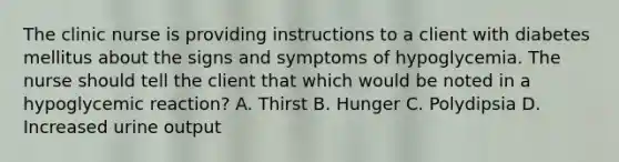 The clinic nurse is providing instructions to a client with diabetes mellitus about the signs and symptoms of hypoglycemia. The nurse should tell the client that which would be noted in a hypoglycemic reaction? A. Thirst B. Hunger C. Polydipsia D. Increased urine output