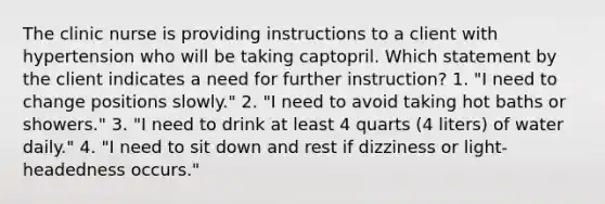 The clinic nurse is providing instructions to a client with hypertension who will be taking captopril. Which statement by the client indicates a need for further instruction? 1. "I need to change positions slowly." 2. "I need to avoid taking hot baths or showers." 3. "I need to drink at least 4 quarts (4 liters) of water daily." 4. "I need to sit down and rest if dizziness or light-headedness occurs."