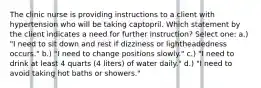 The clinic nurse is providing instructions to a client with hypertension who will be taking captopril. Which statement by the client indicates a need for further instruction? Select one: a.) "I need to sit down and rest if dizziness or lightheadedness occurs." b.) "I need to change positions slowly." c.) "I need to drink at least 4 quarts (4 liters) of water daily." d.) "I need to avoid taking hot baths or showers."