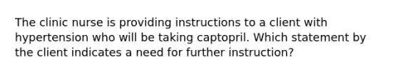 The clinic nurse is providing instructions to a client with hypertension who will be taking captopril. Which statement by the client indicates a need for further instruction?