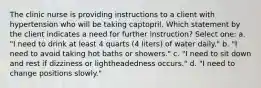 The clinic nurse is providing instructions to a client with hypertension who will be taking captopril. Which statement by the client indicates a need for further instruction? Select one: a. "I need to drink at least 4 quarts (4 liters) of water daily." b. "I need to avoid taking hot baths or showers." c. "I need to sit down and rest if dizziness or lightheadedness occurs." d. "I need to change positions slowly."