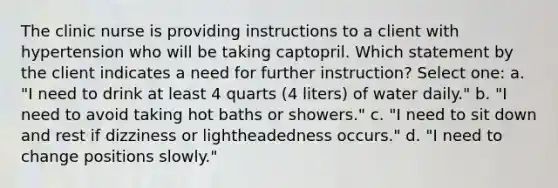 The clinic nurse is providing instructions to a client with hypertension who will be taking captopril. Which statement by the client indicates a need for further instruction? Select one: a. "I need to drink at least 4 quarts (4 liters) of water daily." b. "I need to avoid taking hot baths or showers." c. "I need to sit down and rest if dizziness or lightheadedness occurs." d. "I need to change positions slowly."